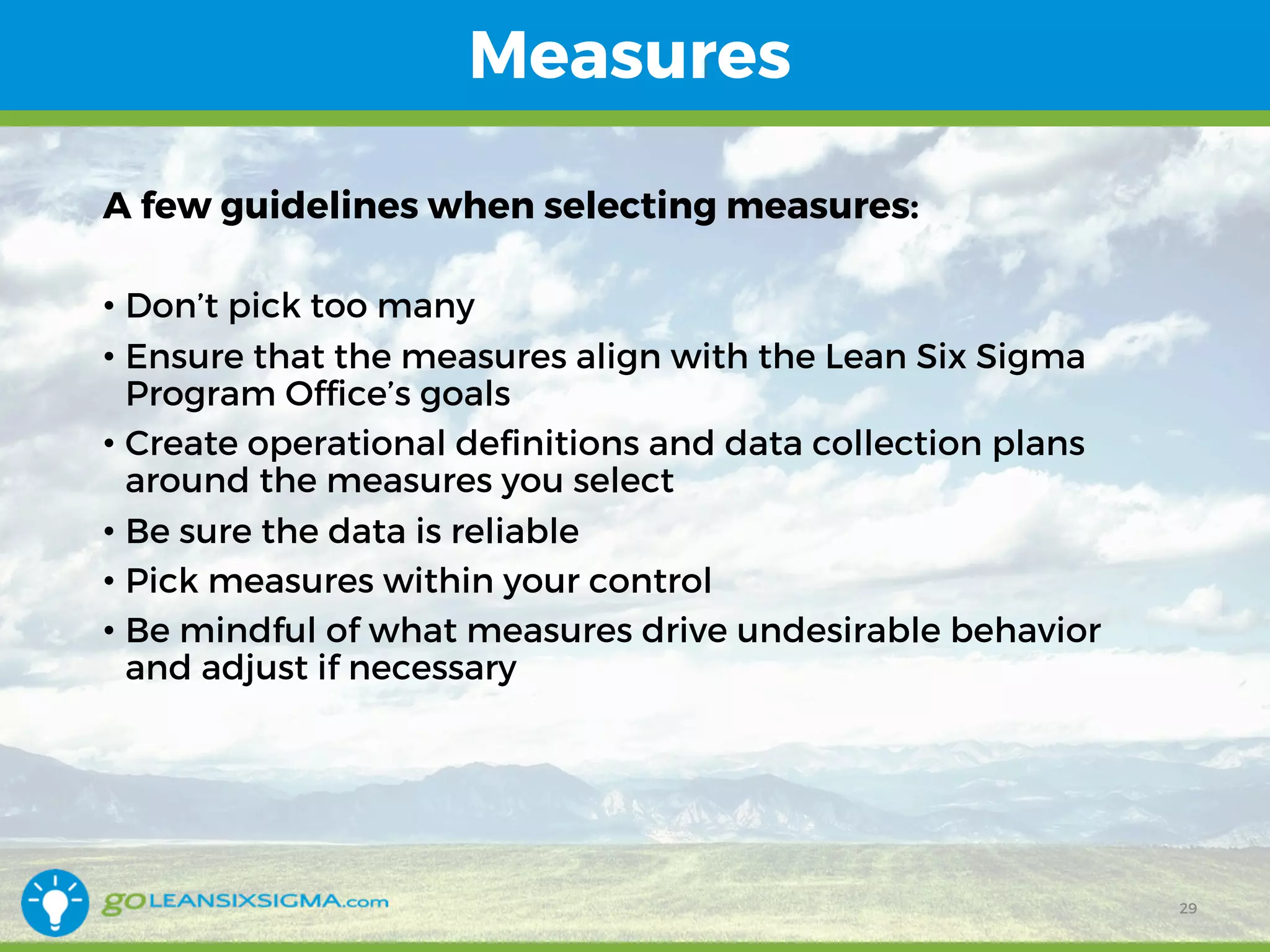 Measures
A few guidelines when selecting measures:
• Don’t pick too many
• Ensure that the measures align with the Lean Six Sigma
Program Office’s goals
• Create operational definitions and data collection plans
around the measures you select
• Be sure the data is reliable
• Pick measures within your control
• Be mindful of what measures drive undesirable behavior
and adjust if necessary
29
 