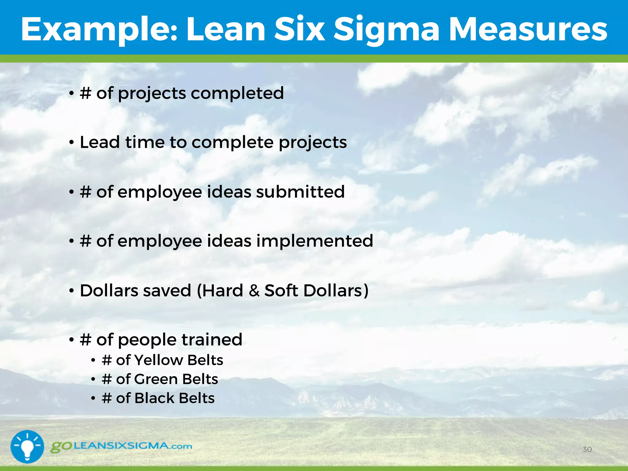 Example: Lean Six Sigma Measures
• # of projects completed
• Lead time to complete projects
• # of employee ideas submitted
• # of employee ideas implemented
• Dollars saved (Hard & Soft Dollars)
• # of people trained
• # of Yellow Belts
• # of Green Belts
• # of Black Belts
30
 