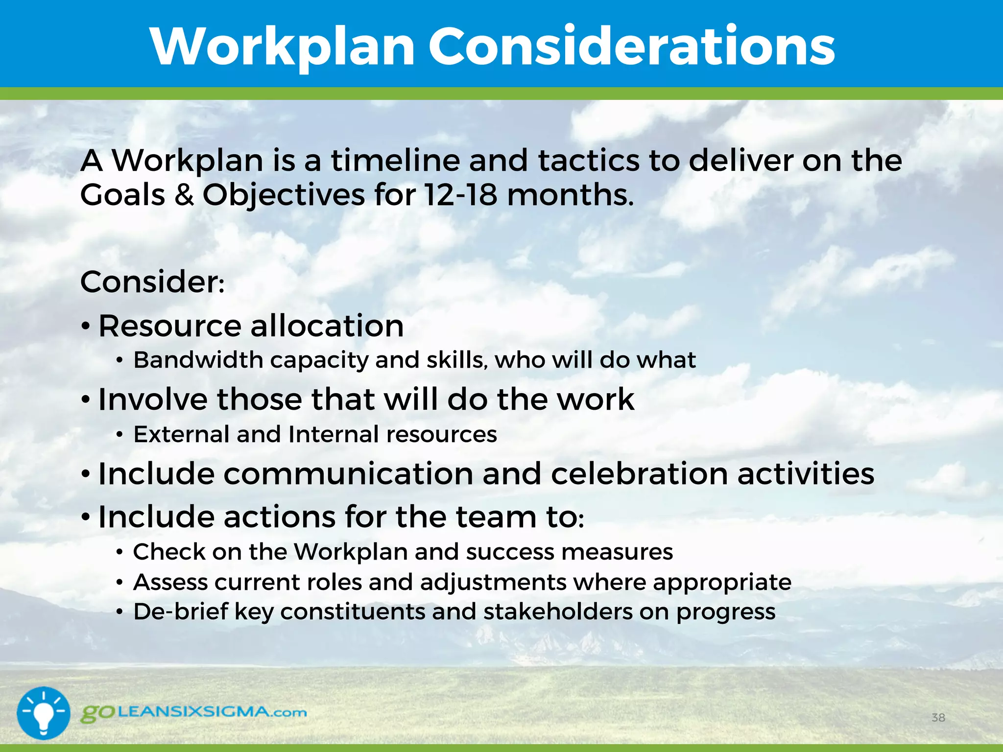 Workplan Considerations
A Workplan is a timeline and tactics to deliver on the
Goals & Objectives for 12-18 months.
Consider:
• Resource allocation
• Bandwidth capacity and skills, who will do what
• Involve those that will do the work
• External and Internal resources
• Include communication and celebration activities
• Include actions for the team to:
• Check on the Workplan and success measures
• Assess current roles and adjustments where appropriate
• De-brief key constituents and stakeholders on progress
38
 