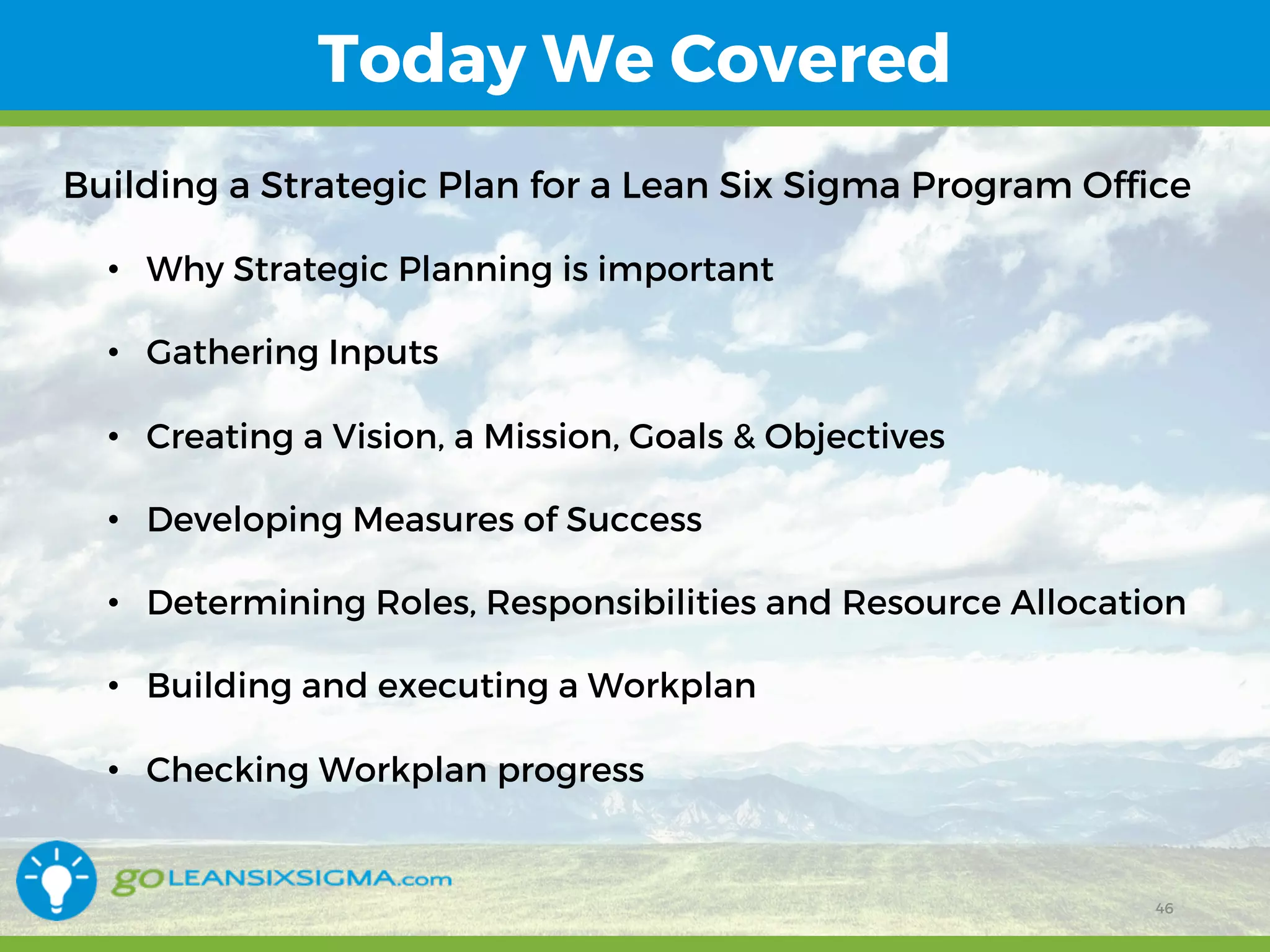 12/15/16 46
Today We Covered
Building a Strategic Plan for a Lean Six Sigma Program Office
• Why Strategic Planning is important
• Gathering Inputs
• Creating a Vision, a Mission, Goals & Objectives
• Developing Measures of Success
• Determining Roles, Responsibilities and Resource Allocation
• Building and executing a Workplan
• Checking Workplan progress
46
 
