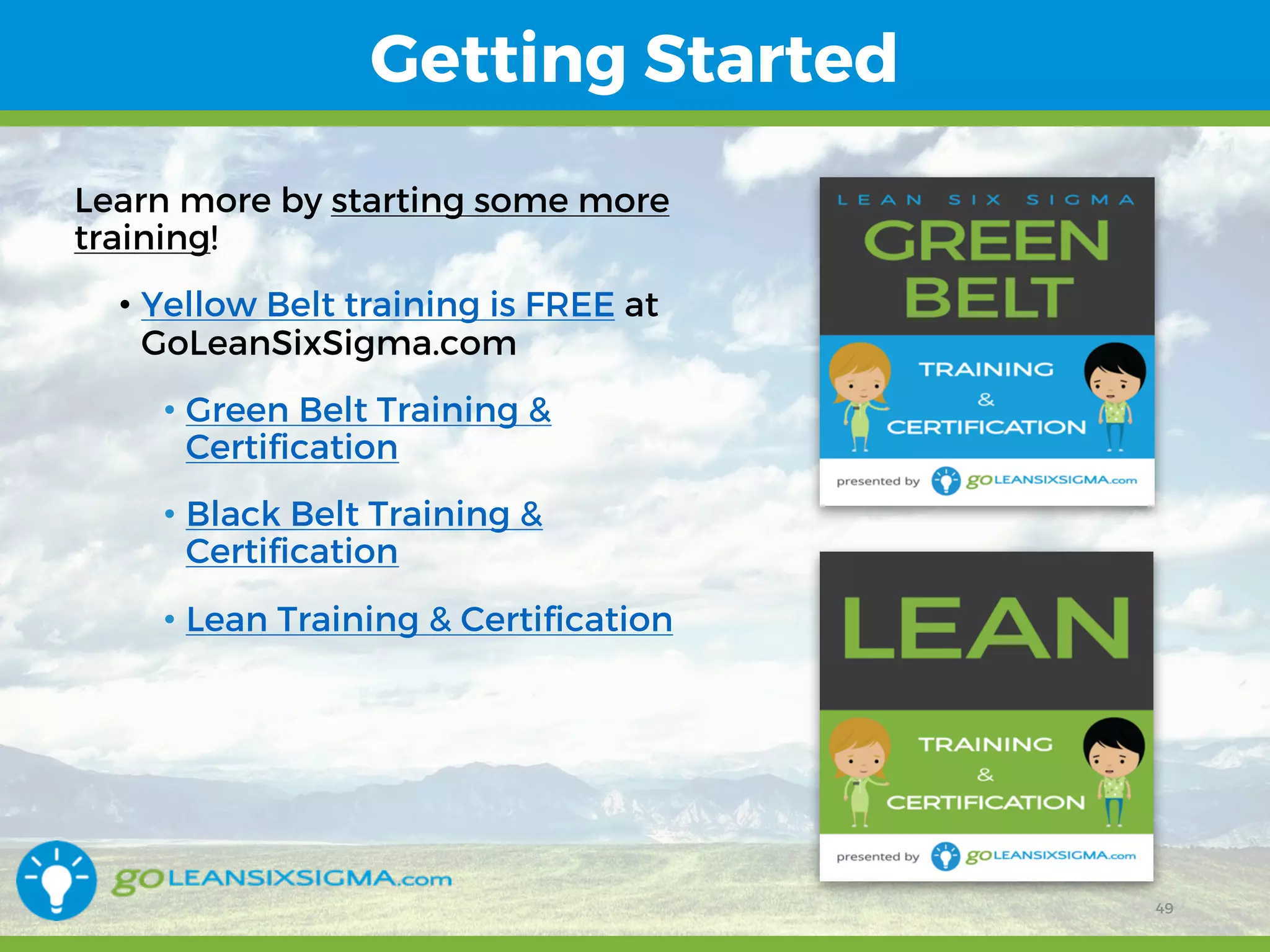 12/15/16 49
Getting Started
Learn more by starting some more
training!
• Yellow Belt training is FREE at
GoLeanSixSigma.com
• Green Belt Training &
Certification
• Black Belt Training &
Certification
• Lean Training & Certification
49
 