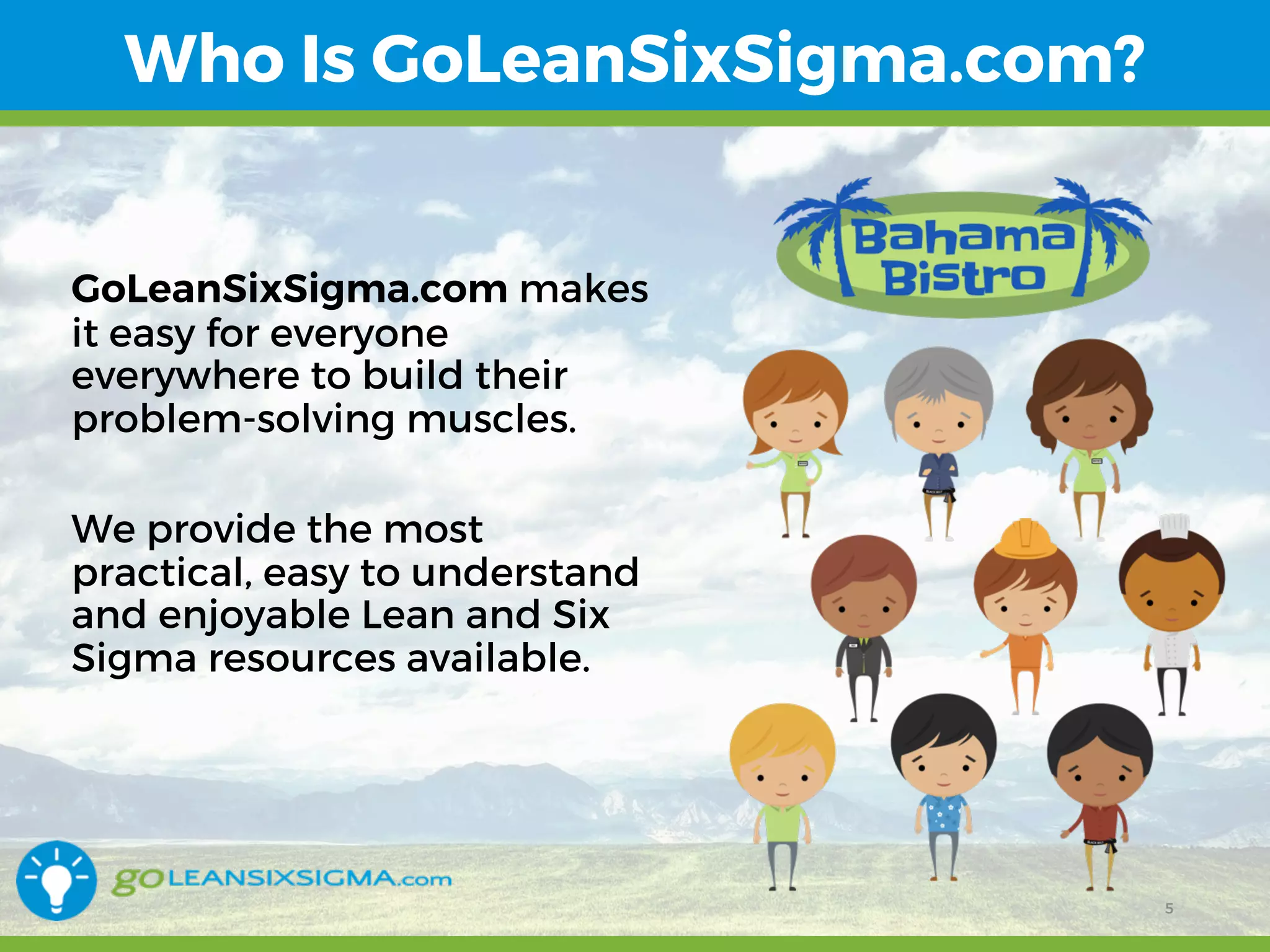 12/15/16 5
Who Is GoLeanSixSigma.com?
GoLeanSixSigma.com makes
it easy for everyone
everywhere to build their
problem-solving muscles.
We provide the most
practical, easy to understand
and enjoyable Lean and Six
Sigma resources available.
5
 