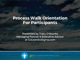 9/10/2017
Presented by Tracy O’Rourke
Managing Partner & Executive Advisor
at GoLeanSixSigma.com
Process Walk Orientation
For Participants
 