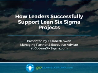 5/30/17
Presented by Elisabeth Swan
Managing Partner & Executive Advisor
at GoLeanSixSigma.com
How Leaders Successfully
Support Lean Six Sigma
Projects
 