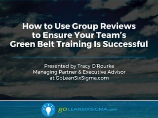 9/10/2017
Presented by Tracy O’Rourke
Managing Partner & Executive Advisor
at GoLeanSixSigma.com
How to Use Group Reviews
to Ensure Your Team’s
Green Belt Training Is Successful
 