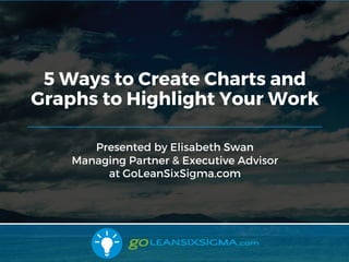 8/24/2017
Presented by Elisabeth Swan
Managing Partner & Executive Advisor
at GoLeanSixSigma.com
5 Ways to Create Charts and
Graphs to Highlight Your Work
 