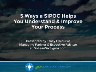 10/16/2017
Presented by Tracy O’Rourke
Managing Partner & Executive Advisor
at GoLeanSixSigma.com
5 Ways a SIPOC Helps
You Understand & Improve
Your Process
 