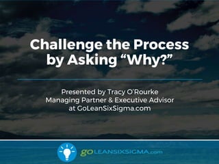 10/31/2017 1
Presented by Tracy O’Rourke
Managing Partner & Executive Advisor
at GoLeanSixSigma.com
Challenge the Process
by Asking “Why?”
 