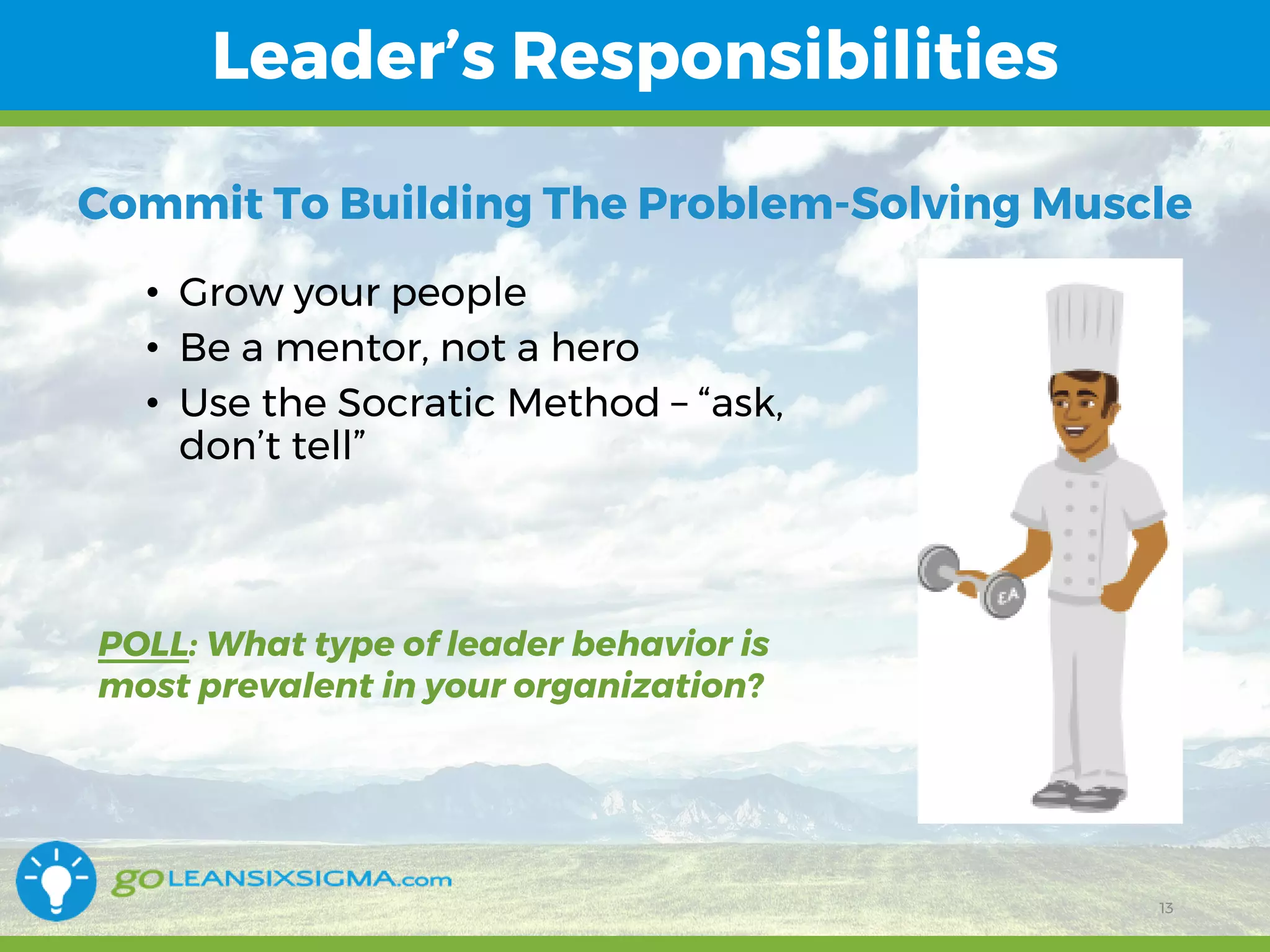 11/1/2017 13
Leader’s Responsibilities
13
• Grow your people
• Be a mentor, not a hero
• Use the Socratic Method – “ask,
don’t tell”
Commit To Building The Problem-Solving Muscle
POLL: What type of leader behavior is
most prevalent in your organization?
 