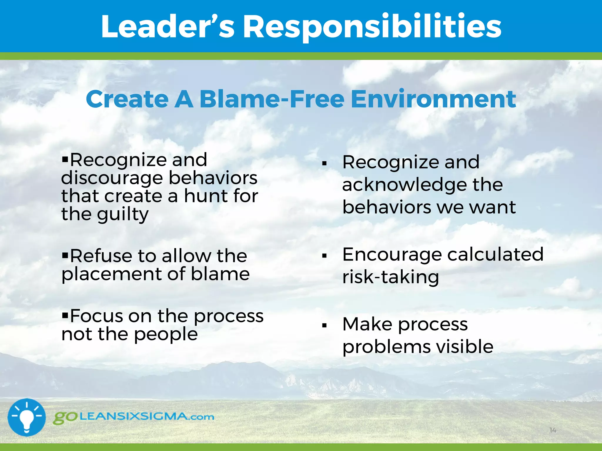 11/1/2017 14
Leader’s Responsibilities
14
Recognize and
discourage behaviors
that create a hunt for
the guilty
Refuse to allow the
placement of blame
Focus on the process
not the people
 Recognize and
acknowledge the
behaviors we want
 Encourage calculated
risk-taking
 Make process
problems visible
Create A Blame-Free Environment
 