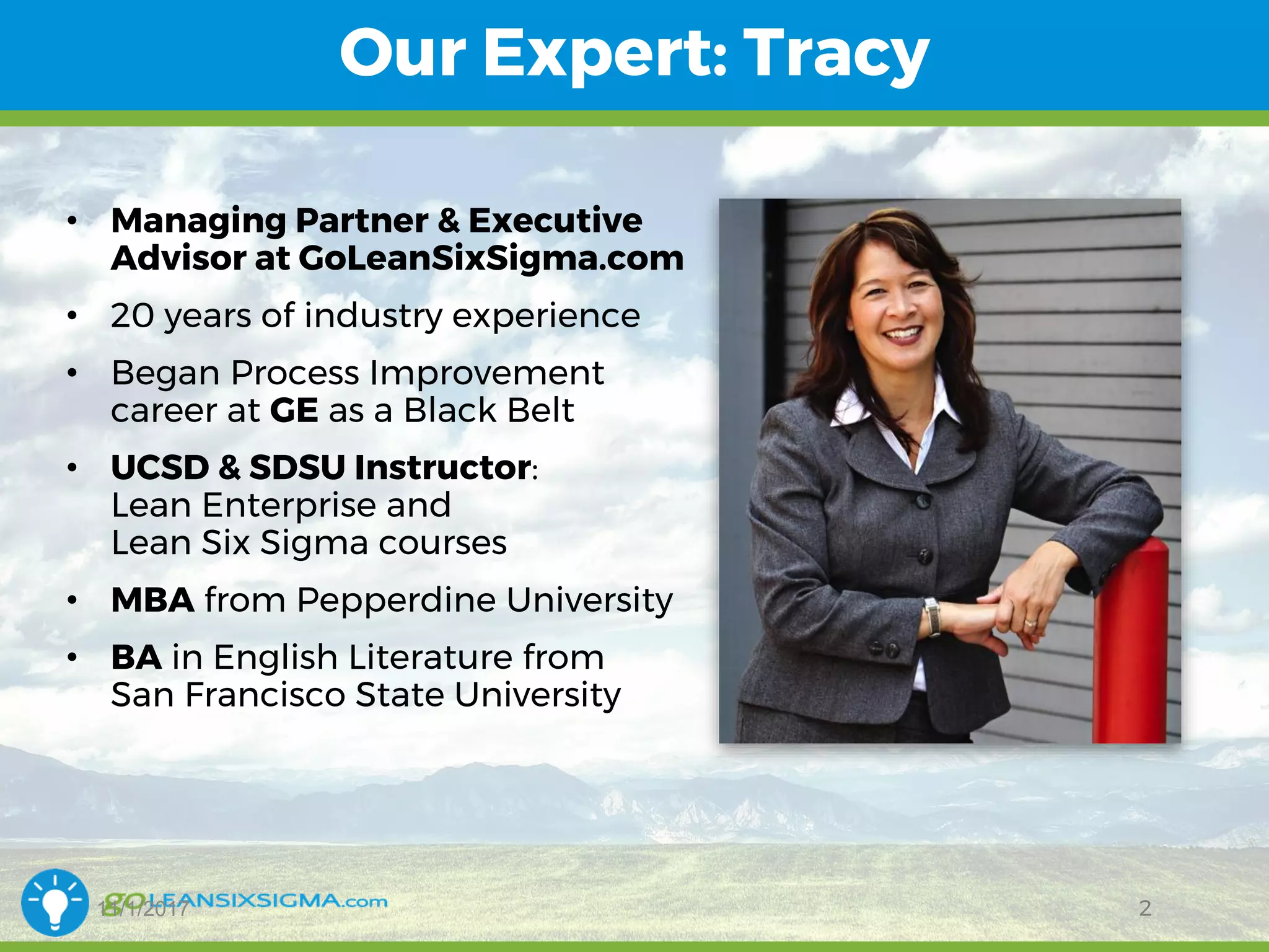 11/1/2017
Our Expert: Tracy
2
• Managing Partner & Executive
Advisor at GoLeanSixSigma.com
• 20 years of industry experience
• Began Process Improvement
career at GE as a Black Belt
• UCSD & SDSU Instructor:
Lean Enterprise and
Lean Six Sigma courses
• MBA from Pepperdine University
• BA in English Literature from
San Francisco State University
 