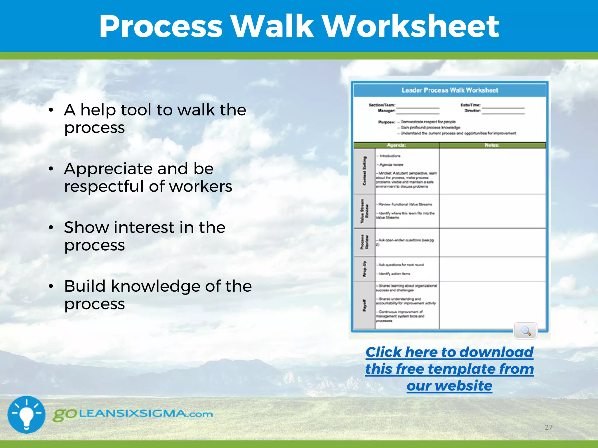 11/1/2017 27
Process Walk Worksheet
27
• A help tool to walk the
process
• Appreciate and be
respectful of workers
• Show interest in the
process
• Build knowledge of the
process
Click here to download
this free template from
our website
 
