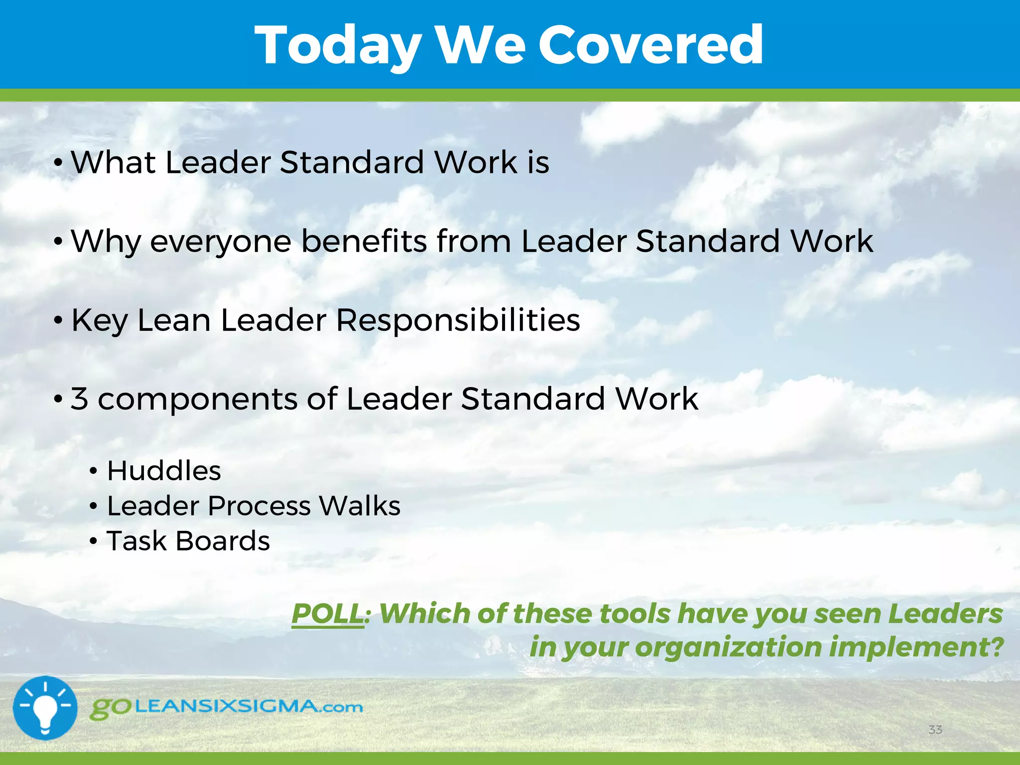 11/1/2017 33
Today We Covered
• What Leader Standard Work is
• Why everyone benefits from Leader Standard Work
• Key Lean Leader Responsibilities
• 3 components of Leader Standard Work
• Huddles
• Leader Process Walks
• Task Boards
33
POLL: Which of these tools have you seen Leaders
in your organization implement?
 
