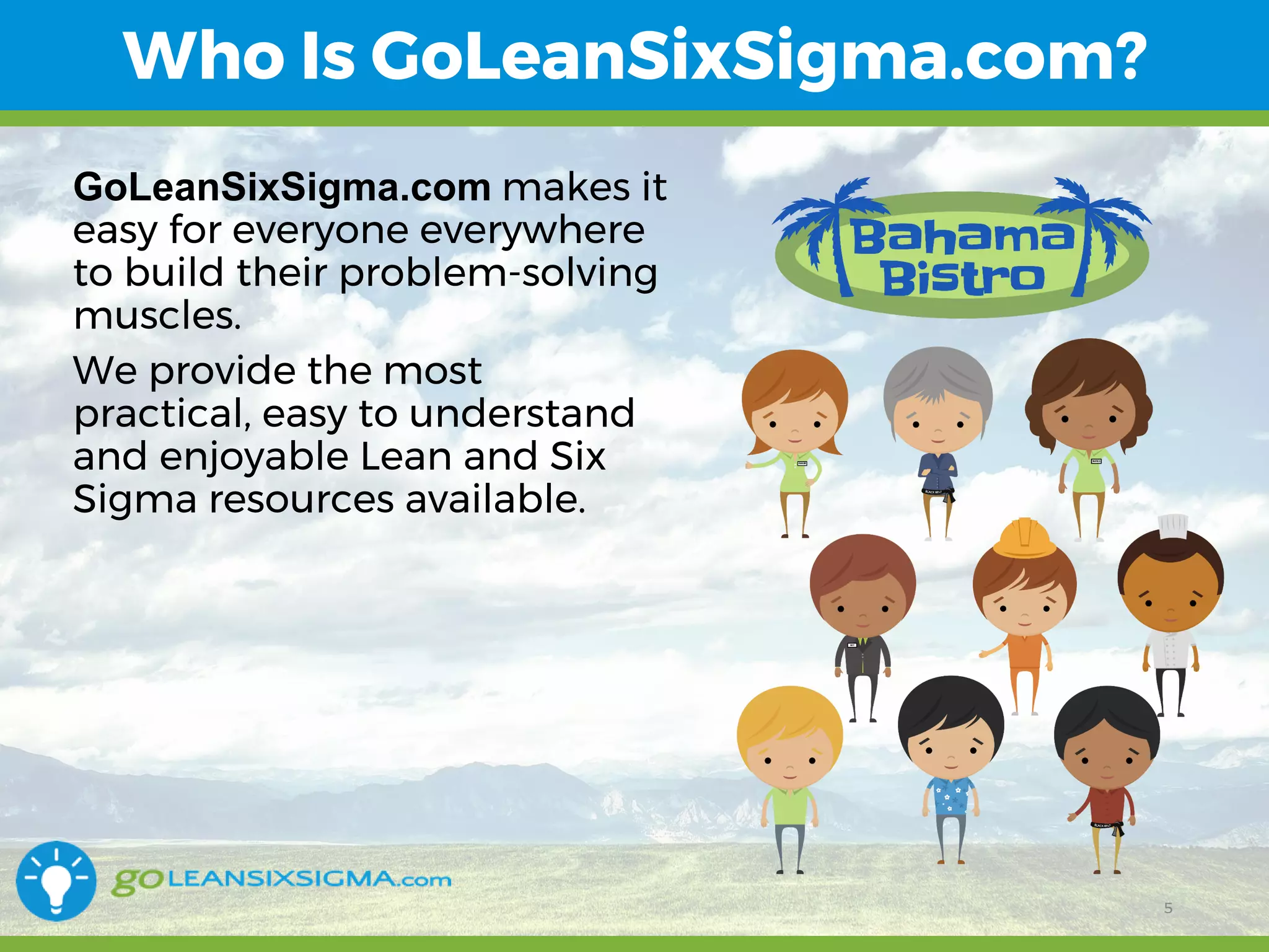 11/1/2017 5
Who Is GoLeanSixSigma.com?
GoLeanSixSigma.com makes it
easy for everyone everywhere
to build their problem-solving
muscles.
We provide the most
practical, easy to understand
and enjoyable Lean and Six
Sigma resources available.
5
 