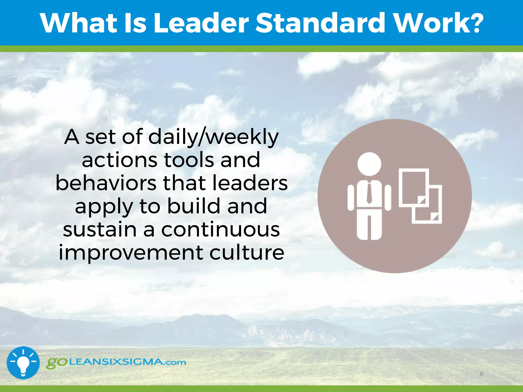 11/1/2017 8
What Is Leader Standard Work?
8
A set of daily/weekly
actions tools and
behaviors that leaders
apply to build and
sustain a continuous
improvement culture
 