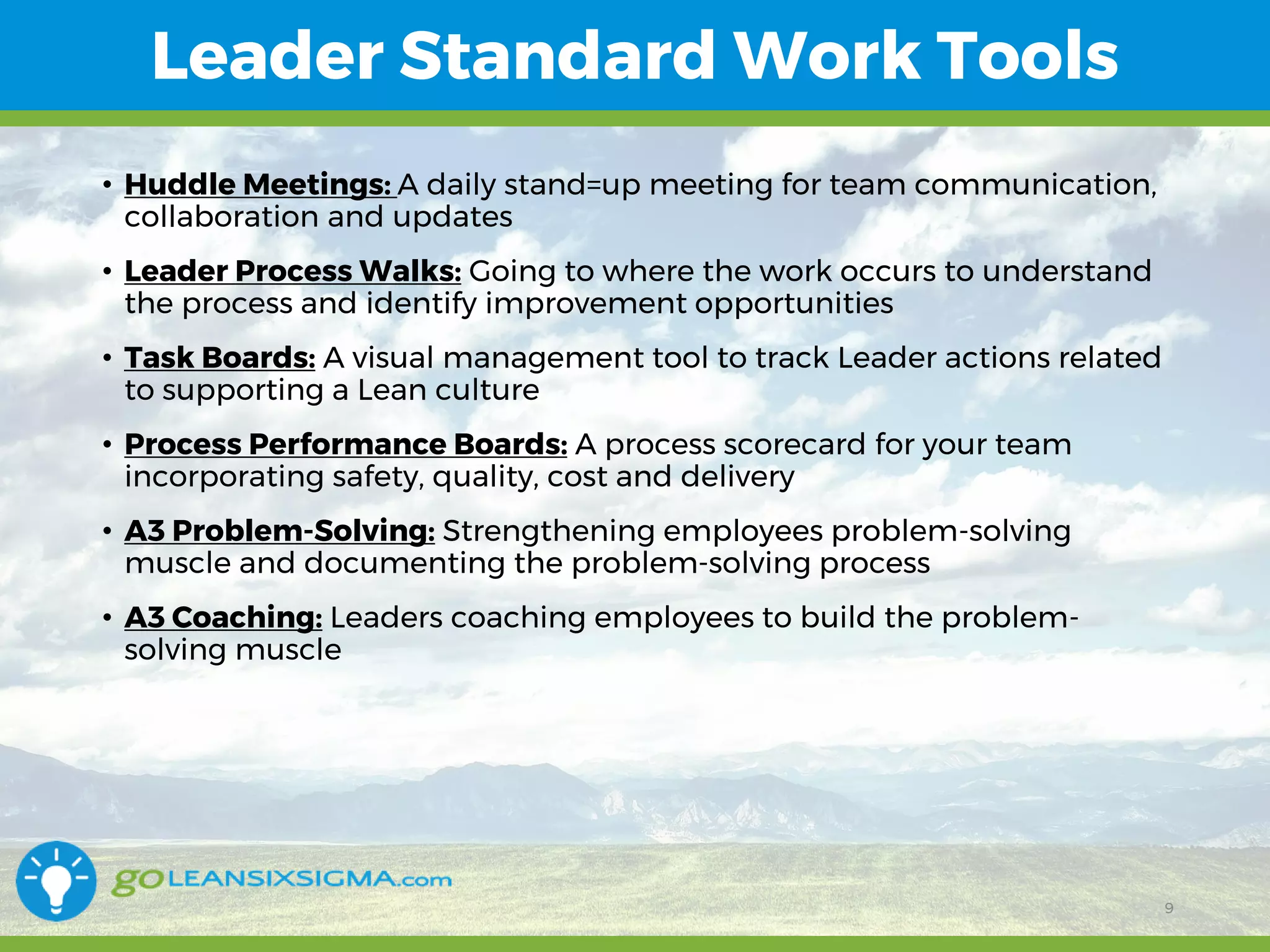 11/1/2017 9
Leader Standard Work Tools
9
• Huddle Meetings: A daily stand=up meeting for team communication,
collaboration and updates
• Leader Process Walks: Going to where the work occurs to understand
the process and identify improvement opportunities
• Task Boards: A visual management tool to track Leader actions related
to supporting a Lean culture
• Process Performance Boards: A process scorecard for your team
incorporating safety, quality, cost and delivery
• A3 Problem-Solving: Strengthening employees problem-solving
muscle and documenting the problem-solving process
• A3 Coaching: Leaders coaching employees to build the problem-
solving muscle
 