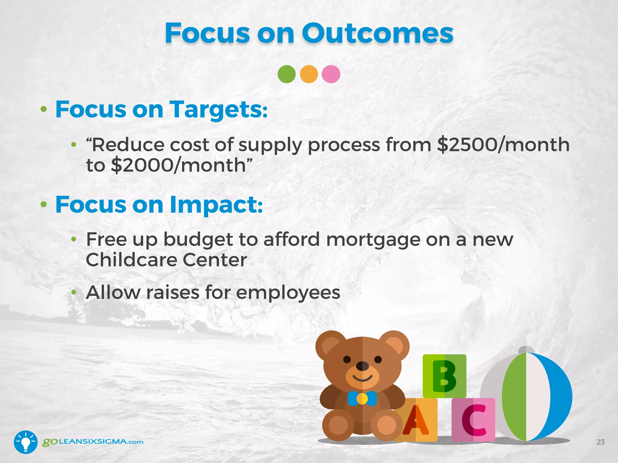 Focus on Outcomes
• Focus on Targets:
• “Reduce cost of supply process from $2500/month
to $2000/month”
• Focus on Impact:
• Free up budget to afford mortgage on a new
Childcare Center
• Allow raises for employees
23
 