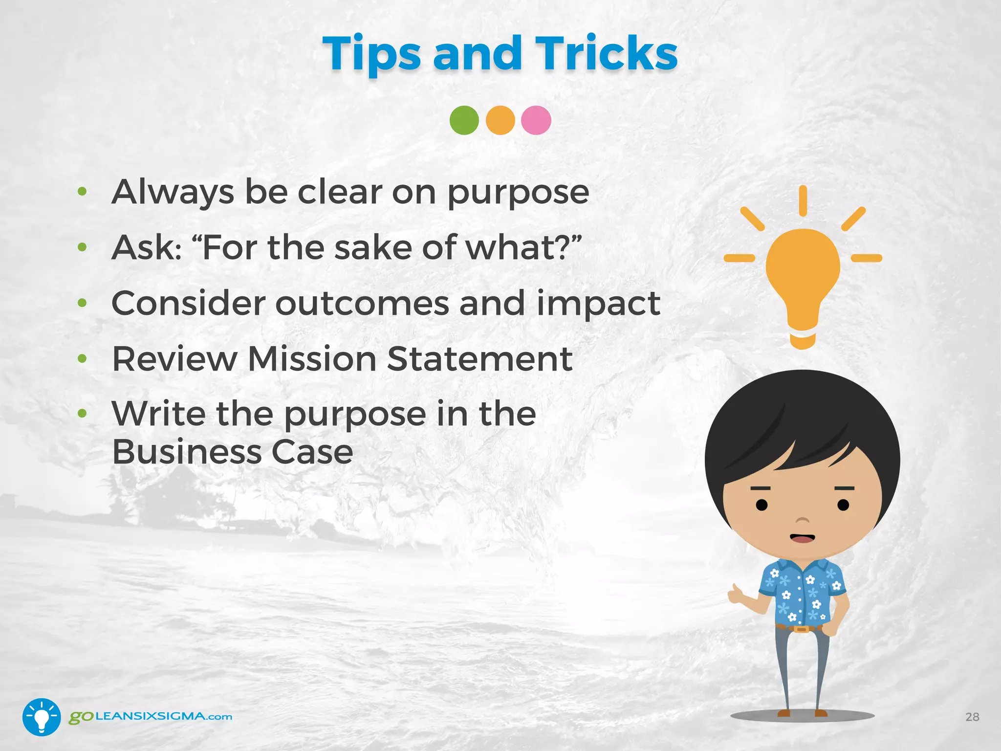Tips and Tricks
• Always be clear on purpose
• Ask: “For the sake of what?”
• Consider outcomes and impact
• Review Mission Statement
• Write the purpose in the
Business Case
28
 