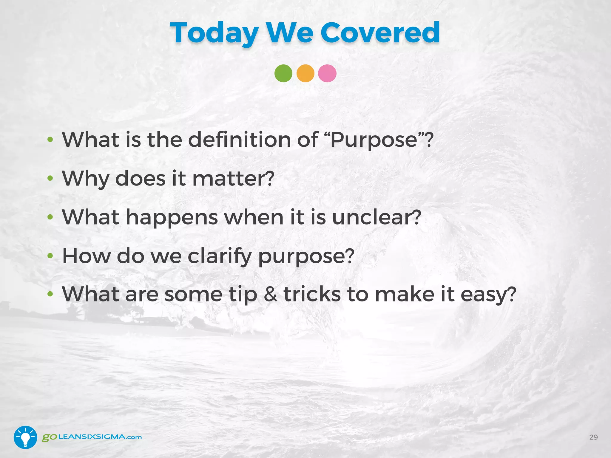 Today We Covered
• What is the definition of “Purpose”?
• Why does it matter?
• What happens when it is unclear?
• How do we clarify purpose?
• What are some tip & tricks to make it easy?
29
 
