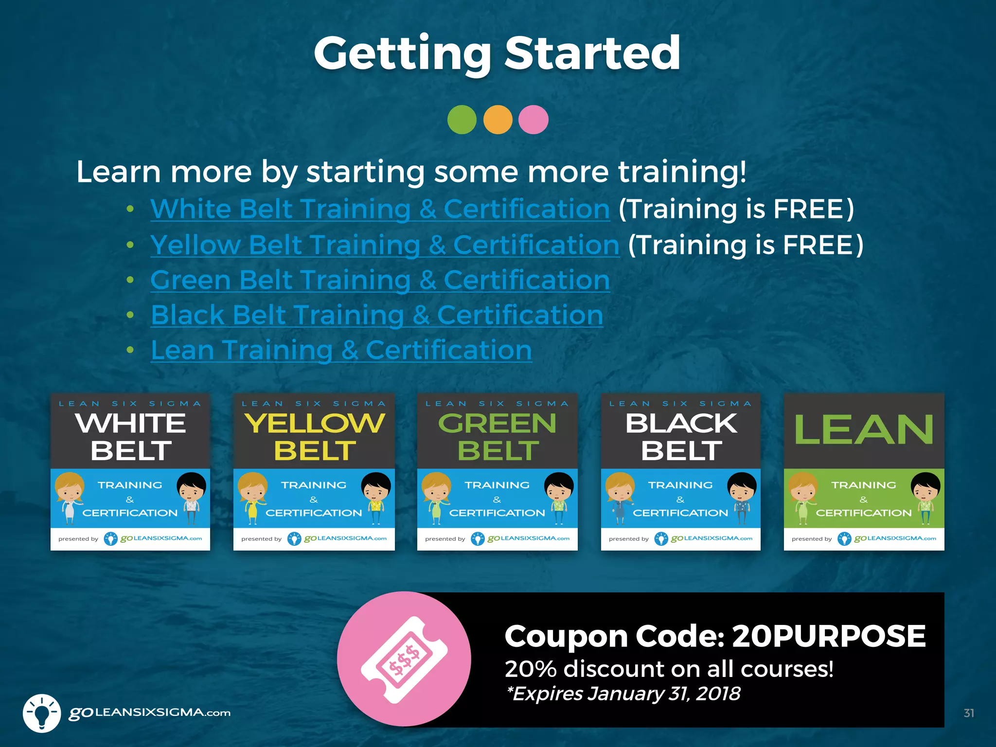 Getting Started
Learn more by starting some more training!
• White Belt Training & Certification (Training is FREE)
• Yellow Belt Training & Certification (Training is FREE)
• Green Belt Training & Certification
• Black Belt Training & Certification
• Lean Training & Certification
Coupon Code: 20PURPOSE
20% discount on all courses!
*Expires January 31, 2018
31
 