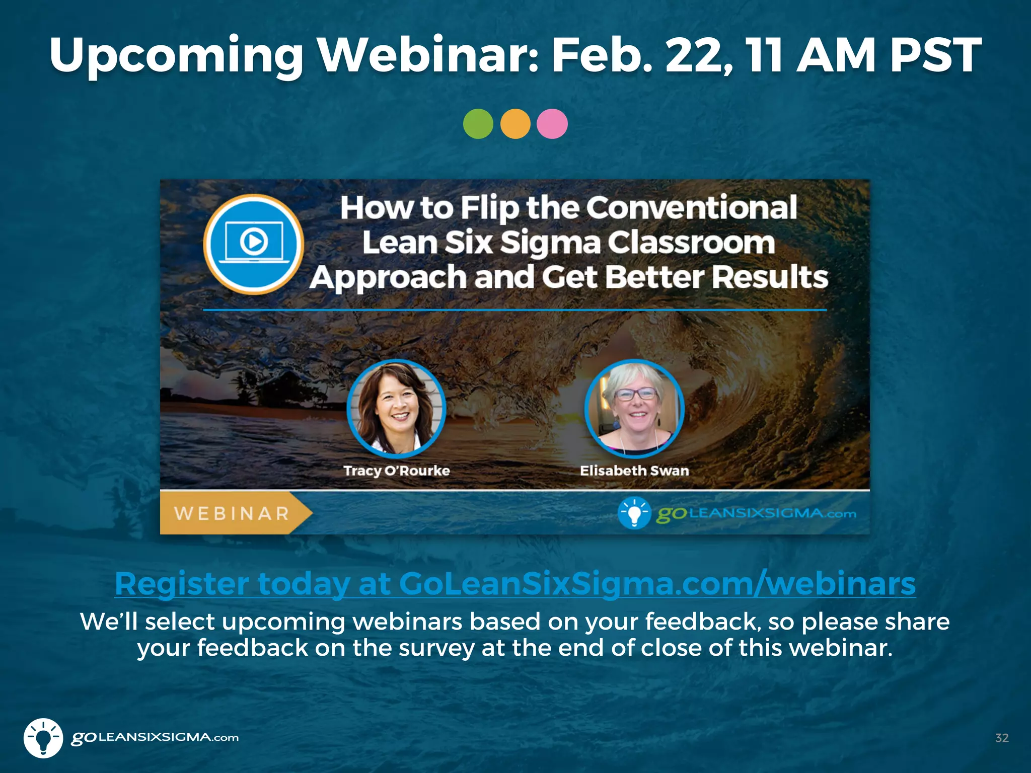 Upcoming Webinar: Feb. 22, 11 AM PST
Register today at GoLeanSixSigma.com/webinars
We’ll select upcoming webinars based on your feedback, so please share
your feedback on the survey at the end of close of this webinar.
32
 