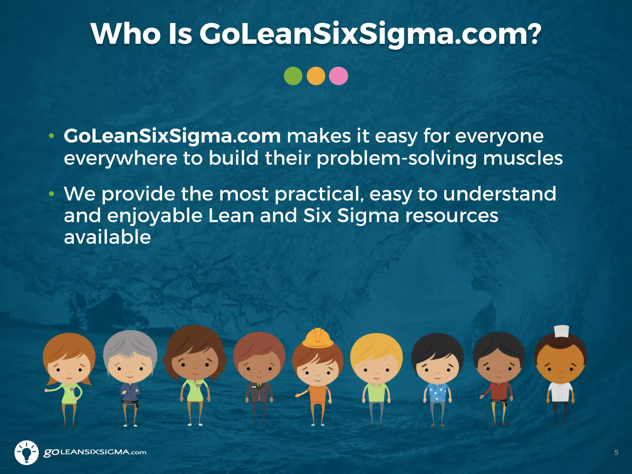 Who Is GoLeanSixSigma.com?
• GoLeanSixSigma.com makes it easy for everyone
everywhere to build their problem-solving muscles
• We provide the most practical, easy to understand
and enjoyable Lean and Six Sigma resources
available
5
 