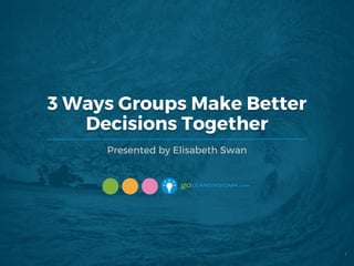 3 Ways Groups Make Better
Decisions Together
Presented by Elisabeth Swan
1
 