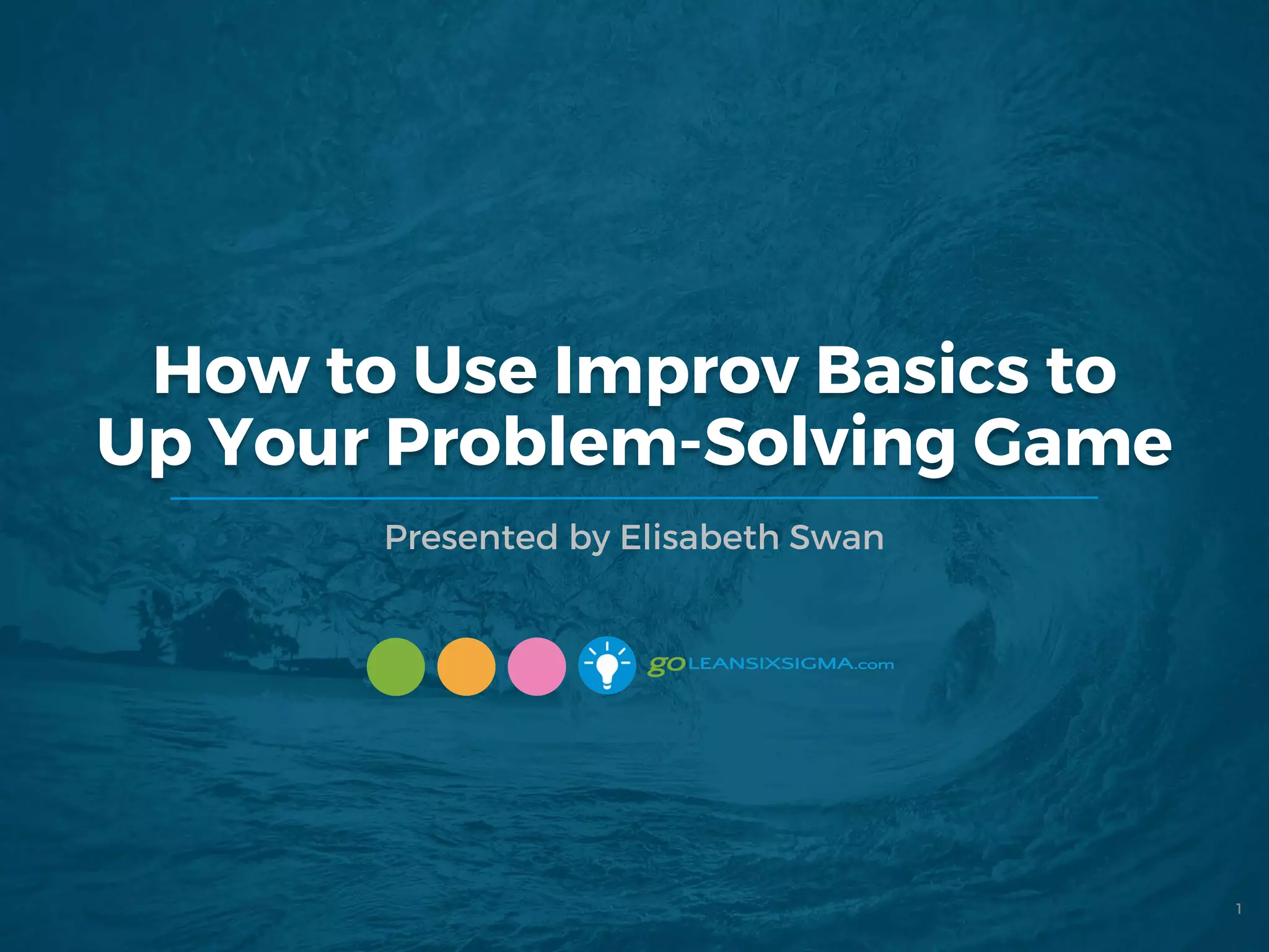 How to Use Improv Basics to
Up Your Problem-Solving Game
Presented by Elisabeth Swan
1
 
