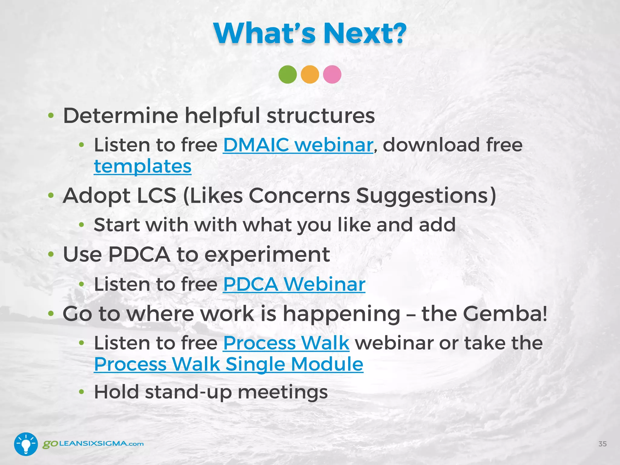 What’s Next?
• Determine helpful structures
• Listen to free DMAIC webinar, download free
templates
• Adopt LCS (Likes Concerns Suggestions)
• Start with with what you like and add
• Use PDCA to experiment
• Listen to free PDCA Webinar
• Go to where work is happening – the Gemba!
• Listen to free Process Walk webinar or take the
Process Walk Single Module
• Hold stand-up meetings
35
 