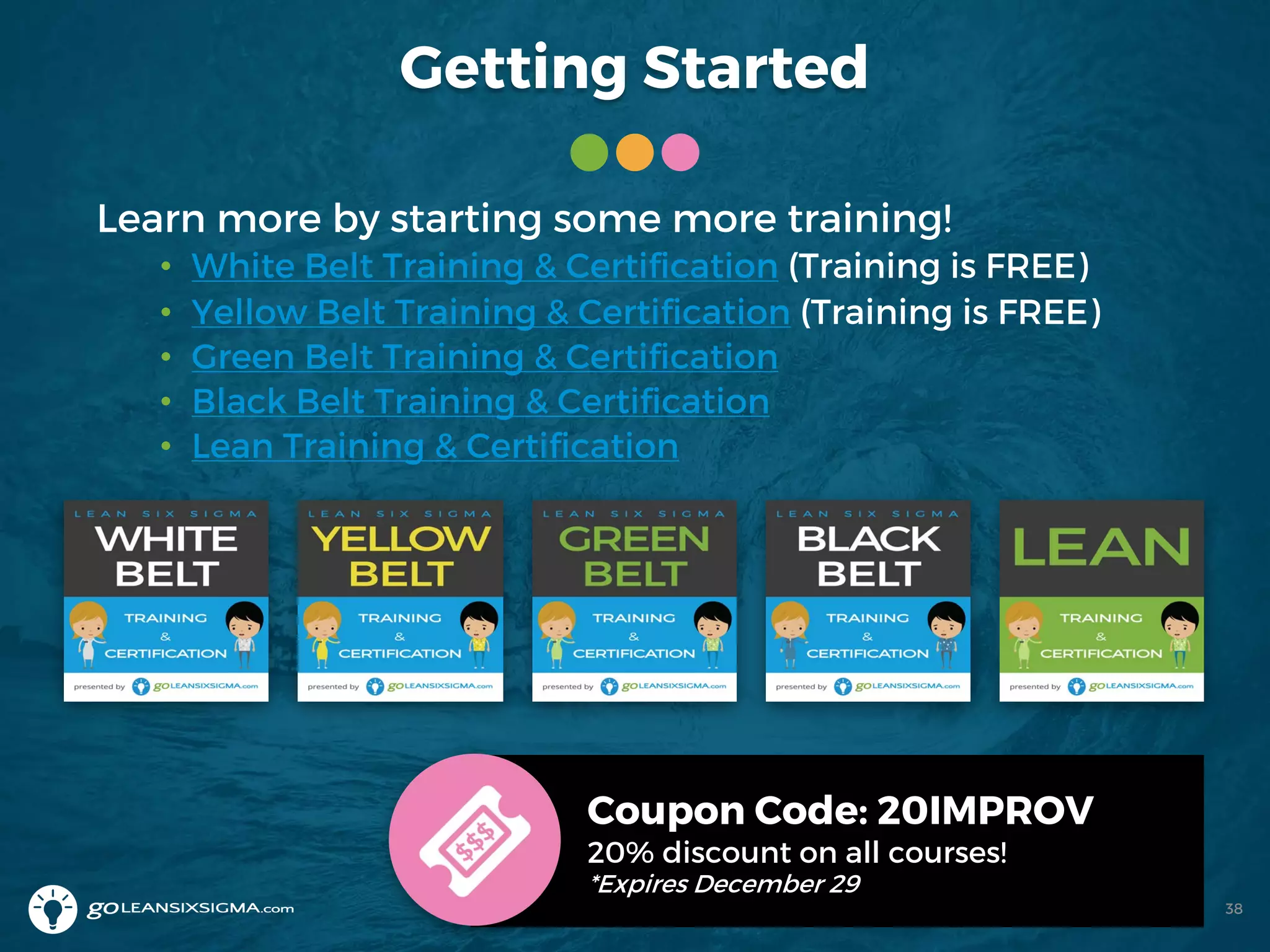 Getting Started
Learn more by starting some more training!
• White Belt Training & Certification (Training is FREE)
• Yellow Belt Training & Certification (Training is FREE)
• Green Belt Training & Certification
• Black Belt Training & Certification
• Lean Training & Certification
Coupon Code: 20IMPROV
20% discount on all courses!
*Expires December 29
38
 