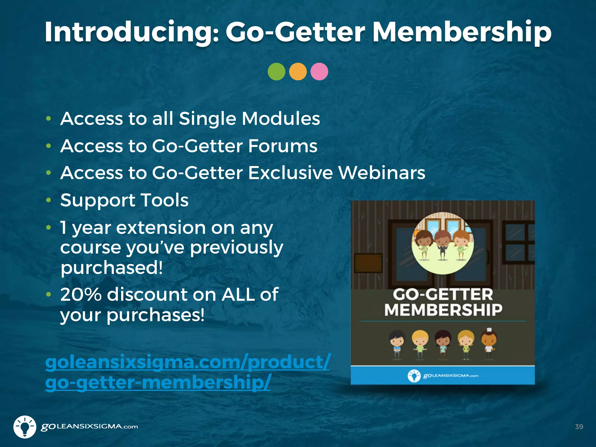 Introducing: Go-Getter Membership
39
• Access to all Single Modules
• Access to Go-Getter Forums
• Access to Go-Getter Exclusive Webinars
• Support Tools
• 1 year extension on any
course you’ve previously
purchased!
• 20% discount on ALL of
your purchases!
goleansixsigma.com/product/
go-getter-membership/
 