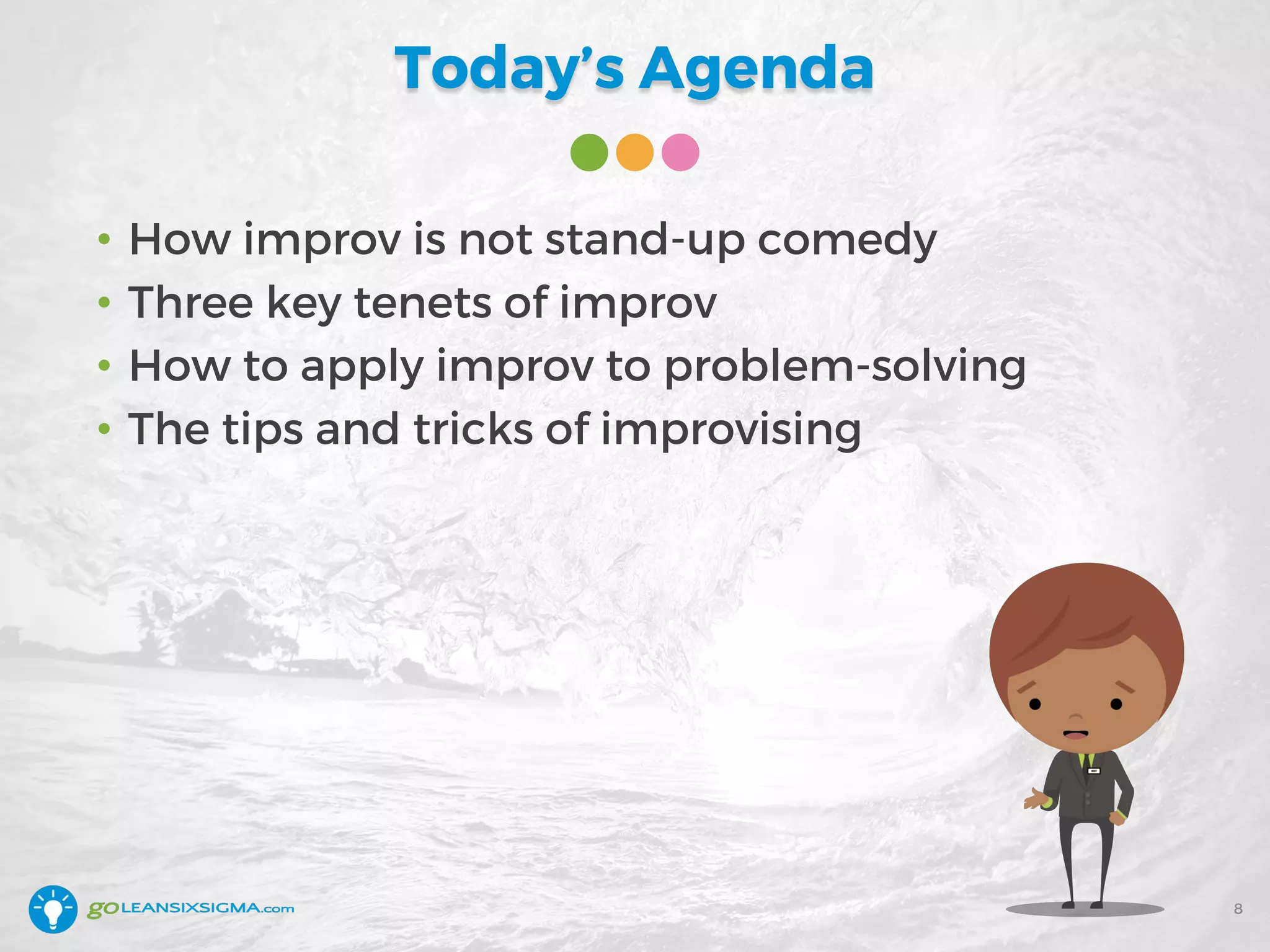 Today’s Agenda
• How improv is not stand-up comedy
• Three key tenets of improv
• How to apply improv to problem-solving
• The tips and tricks of improvising
8
 