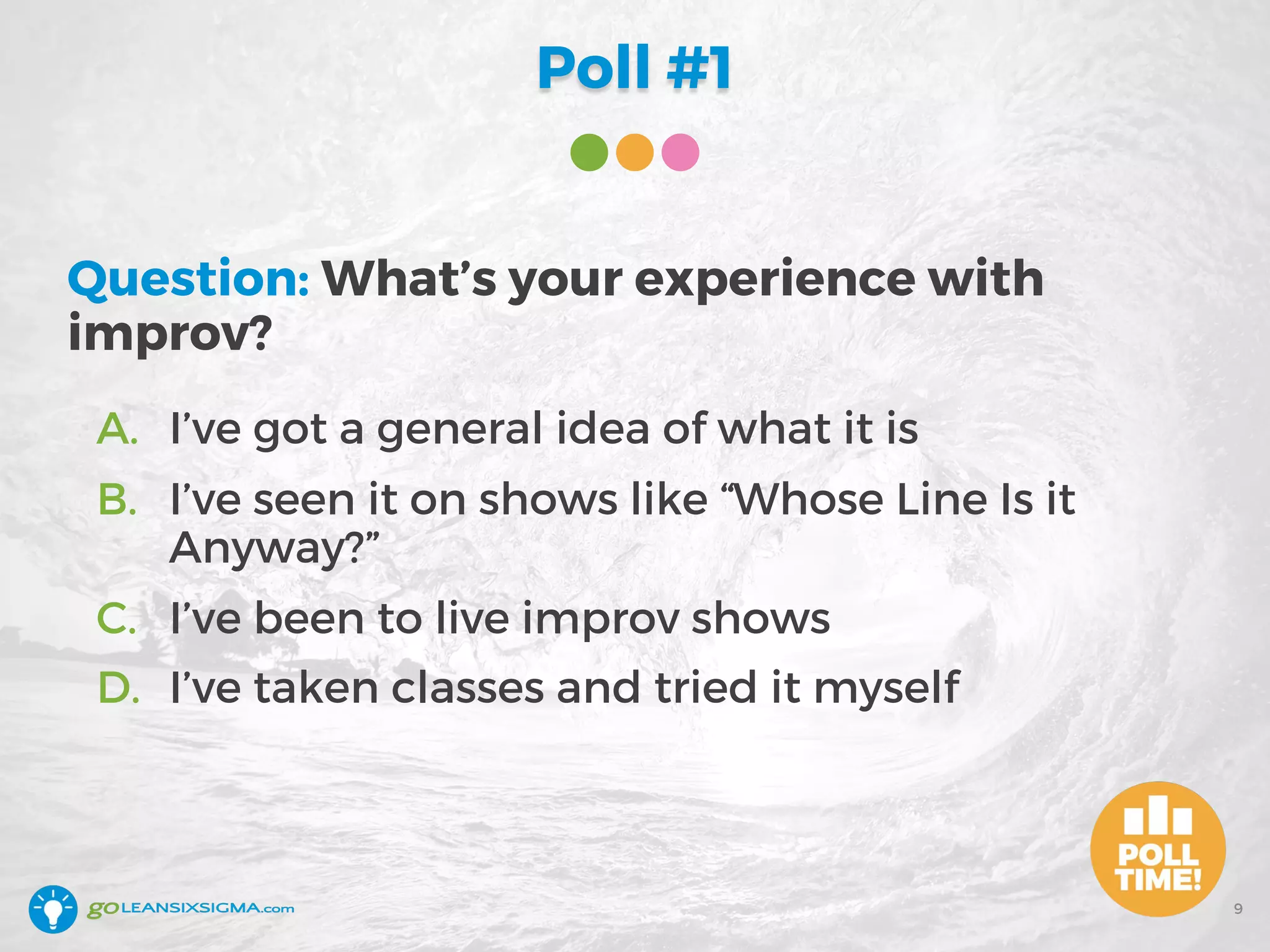Poll #1
Question: What’s your experience with
improv?
A. I’ve got a general idea of what it is
B. I’ve seen it on shows like “Whose Line Is it
Anyway?”
C. I’ve been to live improv shows
D. I’ve taken classes and tried it myself
9
 