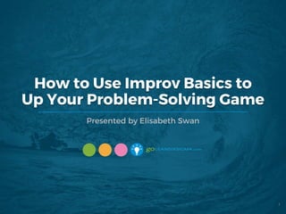 How to Use Improv Basics to
Up Your Problem-Solving Game
Presented by Elisabeth Swan
1
 