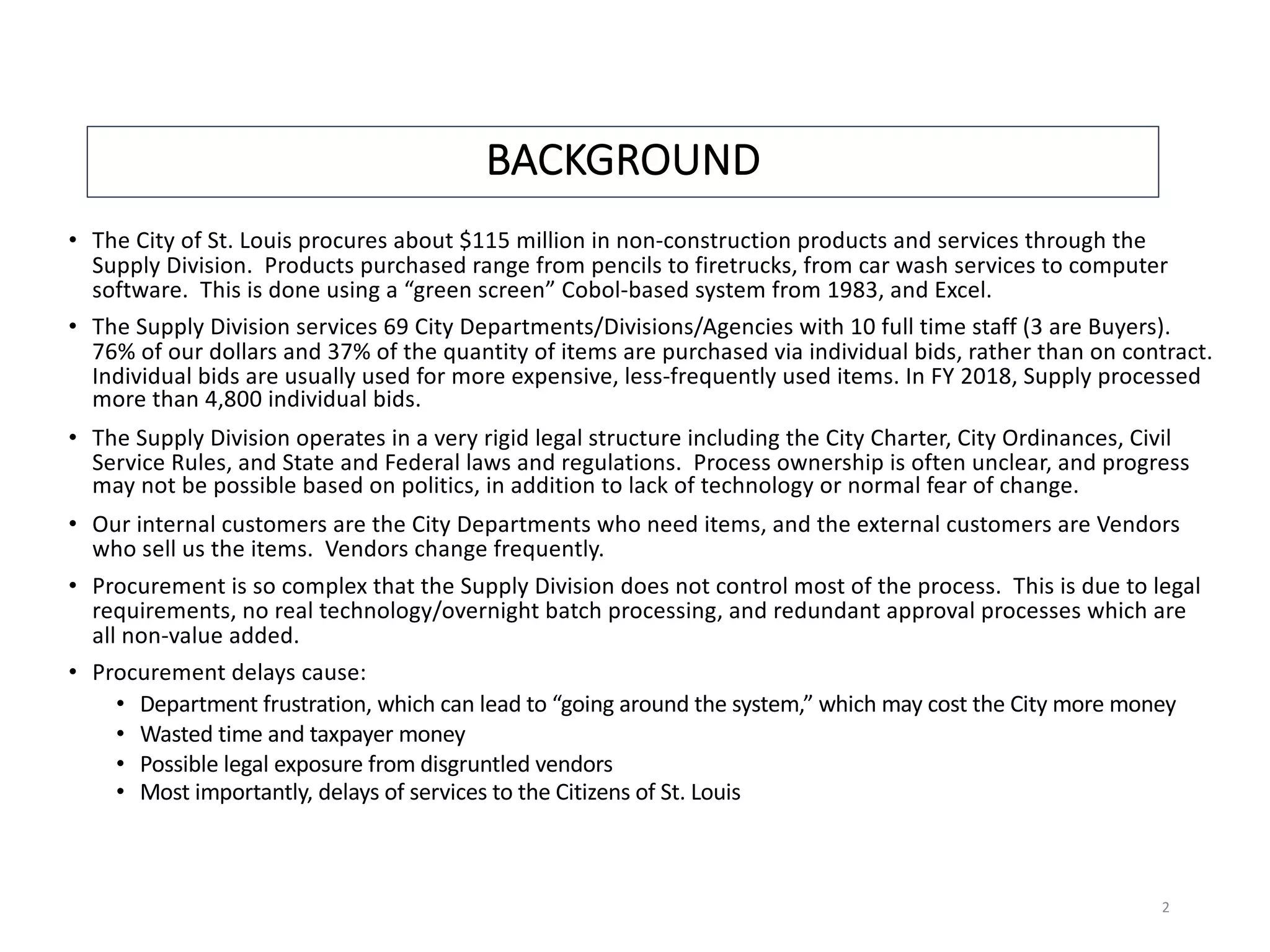 BACKGROUND
• The City of St. Louis procures about $115 million in non-construction products and services through the
Supply Division. Products purchased range from pencils to firetrucks, from car wash services to computer
software. This is done using a “green screen” Cobol-based system from 1983, and Excel.
• The Supply Division services 69 City Departments/Divisions/Agencies with 10 full time staff (3 are Buyers).
76% of our dollars and 37% of the quantity of items are purchased via individual bids, rather than on contract.
Individual bids are usually used for more expensive, less-frequently used items. In FY 2018, Supply processed
more than 4,800 individual bids.
• The Supply Division operates in a very rigid legal structure including the City Charter, City Ordinances, Civil
Service Rules, and State and Federal laws and regulations. Process ownership is often unclear, and progress
may not be possible based on politics, in addition to lack of technology or normal fear of change.
• Our internal customers are the City Departments who need items, and the external customers are Vendors
who sell us the items. Vendors change frequently.
• Procurement is so complex that the Supply Division does not control most of the process. This is due to legal
requirements, no real technology/overnight batch processing, and redundant approval processes which are
all non-value added.
• Procurement delays cause:
• Department frustration, which can lead to “going around the system,” which may cost the City more money
• Wasted time and taxpayer money
• Possible legal exposure from disgruntled vendors
• Most importantly, delays of services to the Citizens of St. Louis
2
 