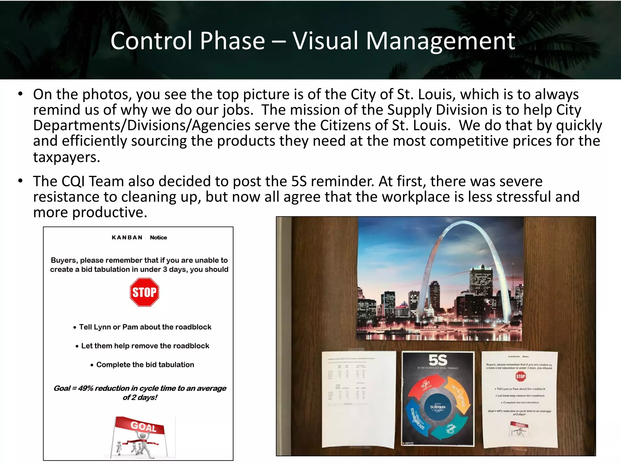 48
• On the photos, you see the top picture is of the City of St. Louis, which is to always
remind us of why we do our jobs. The mission of the Supply Division is to help City
Departments/Divisions/Agencies serve the Citizens of St. Louis. We do that by quickly
and efficiently sourcing the products they need at the most competitive prices for the
taxpayers.
• The CQI Team also decided to post the 5S reminder. At first, there was severe
resistance to cleaning up, but now all agree that the workplace is less stressful and
more productive.
Control Phase – Visual Management
 
