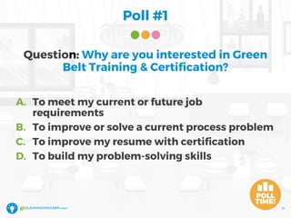 Poll #1
14
Question: Why are you interested in Green
Belt Training & Certification?
A. To meet my current or future job
requirements
B. To improve or solve a current process problem
C. To improve my resume with certification
D. To build my problem-solving skills
 