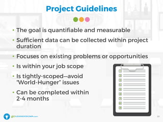 Project Guidelines
• The goal is quantifiable and measurable
• Sufficient data can be collected within project
duration
• Focuses on existing problems or opportunities
• Is within your job scope
• Is tightly-scoped—avoid
“World-Hunger” issues
• Can be completed within
2-4 months
20
 