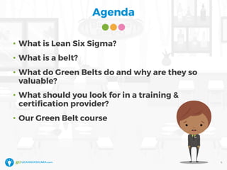 Agenda
• What is Lean Six Sigma?
• What is a belt?
• What do Green Belts do and why are they so
valuable?
• What should you look for in a training &
certification provider?
• Our Green Belt course
4
 