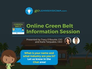 Online Green Belt
Information Session
Presented by Tracy O’Rourke, CIO
and Karlo Tanjuakio, CEO
1
What is your name and
what industry are you in?
Let us know in the
Chat area!
 