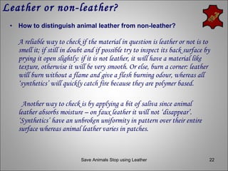 Leather or non-leather? How to distinguish animal leather from non-leather?   A reliable way to check if the material in question is leather or not is to smell it; if still in doubt and if possible try to inspect its back surface by prying it open slightly: if it is not leather, it will have a material like texture, otherwise it will be very smooth. Or else, burn a corner: leather will burn without a flame and give a flesh burning odour, whereas all ‘synthetics’ will quickly catch fire because they are polymer based. Another way to check is by applying a bit of saliva since animal leather absorbs moisture – on faux leather it will not ‘disappear’. ‘Synthetics’ have an unbroken uniformity in pattern over their entire surface whereas animal leather varies in patches.  Save Animals Stop using Leather 