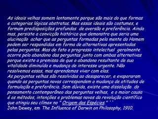 As ideais velhas somem lentamente porque são mais do que formas
e categorias lógicas abstratas. Mas essas ideais são costumes, e
formam predisposições profundas de aversão e preferência. Ainda
mas, persiste a convicção histórica que demonstra que seria uma
alucinação achar que as perguntas formadas pela mente do Homem
podem ser respondidas em forma de alternativas apresentadas
pelas perguntas. Mas de fato o progresso intelectual geralmente
ocorre pelo abandono das perguntas junto com ambas alternativas
porque existe a premissa de que o abandono resultante de sua
vitalidade diminuída e mudança de interesse urgente. Não
resolvemos essas, mas aprendemos viver com elas.
As perguntas velhas são resolvidas ao desaparecer, e evaporaram
quando as perguntas novas correspondem a mudança de atitudes de
formulação e preferência. Sem dúvida, existe uma dissolução do
pensamento contemporâneo das perguntas velhas, e o maior causa
é os métodos, intenções e problemas novos da revolução científico
que atingiu seu clímax no " Origem das Espécies." ``
John Dewey, em The Influence of Darwin on Philosophy, 1910.

 