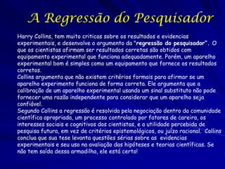 A Regressão do Pesquisador
Harry Collins, tem muito criticas sobre os resultados e evidencias
experimentais, e desenvolve o argumento da "regressão do pesquisador“. O
que os cientistas afirmam ser resultados corretas são obtidos com
equipamento experimental que funciona adequadamente. Porém, um aparelho
experimental bom é simples como um equipamento que fornece os resultados
corretos.
Collins argumenta que não existem critérios formais para afirmar se um
aparelho experimento funciona de forma correta. Ele argumenta que a
calibração de um aparelho experimental usando um sinal substituto não pode
fornecer uma razão independente para considerar que um aparelho seja
confiável.
Segundo Collins a regressão é resolvida pela negociação dentro da comunidade
científica apropriada, um processo controlado por fatores de careira, os
interesses sociais e cognitivos dos cientistas, e a utilidade percebida de
pesquisa futura, em vez de critérios epistemológicos, ou juízo racional. Collins
conclua que sua tese levanta questões sérias sobre as evidencias
experimentais e seu uso na avaliação das hipóteses e teorias científicas. Se
não tem saída dessa armadilha, ele está certo!

 