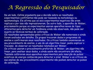 A Regressão do Pesquisador
De um lado, Collins argumenta que a decisão sobre os resultados
experimentais conflitantes não pode ser baseada na metodologia ou
epistemologia. Ele afirma que os seis experimentos negativos não eram
replicas e por isso não impressionaram. De outro lado, o aparelho de Weber,
precisamente porque os experimentos usaram aparelhos novos de tipos
diferentes para detectar um fenômeno ainda não observado, não pode ser
sujeito as técnicas normas de calibração.
Os resultados apresentados pelos críticos de Weber são numerosos e ainda
foram avaliados em detalhe. Os grupos trocaram dados e programas de
analise e confirmaram seus resultados. Os críticos também examinaram se
seu procedimento de analise, o uso de um algoritmo linear, podia explicar o
fracasso de observar os resultados relatados por Weber.
Os críticos usaram o procedimento preferido de Weber, um algoritmo não
linear, para analisar seus dados, e ainda assim não encontrara um efeito.
Também calibraram seus aparelhos experimentais pela inserção de pulsos
acústicos de energia conhecida para detectar o sinal. Weber e os críticos de
sua analise de seu procedimento experimental não podiam detectar os pulsos
de calibração.

 