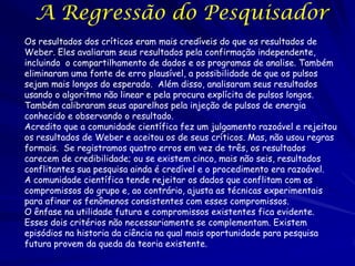 A Regressão do Pesquisador
Os resultados dos críticos eram mais credíveis do que os resultados de
Weber. Eles avaliaram seus resultados pela confirmação independente,
incluindo o compartilhamento de dados e os programas de analise. Também
eliminaram uma fonte de erro plausível, a possibilidade de que os pulsos
sejam mais longos do esperado. Além disso, analisaram seus resultados
usando o algoritmo não linear e pela procura explícita de pulsos longos.
Também calibraram seus aparelhos pela injeção de pulsos de energia
conhecido e observando o resultado.
Acredito que a comunidade científica fez um julgamento razoável e rejeitou
os resultados de Weber e aceitou os de seus críticos. Mas, não usou regras
formais. Se registramos quatro erros em vez de três, os resultados
carecem de credibilidade; ou se existem cinco, mais não seis, resultados
conflitantes sua pesquisa ainda é credível e o procedimento era razoável.
A comunidade científica tende rejeitar os dados que conflitam com os
compromissos do grupo e, ao contrário, ajusta as técnicas experimentais
para afinar os fenômenos consistentes com esses compromissos.
O ênfase na utilidade futura e compromissos existentes fica evidente.
Esses dois critérios não necessariamente se complementam. Existem
episódios na historia da ciência na qual mais oportunidade para pesquisa
futura provem da queda da teoria existente.

 