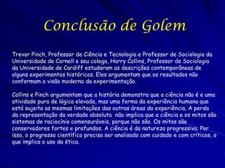 Conclusão de Golem
Trevor Pinch, Professor de Ciência e Tecnologia e Professor de Sociologia da
Universidade de Cornell e seu colega, Harry Collins, Professor de Sociologia
da Universidade de Cardiff estudaram as descrições contemporâneas de
alguns experimentos históricos. Eles argumentam que os resultados não
conformam a visão moderna da experimentação.
Collins e Pinch argumentam que a história demonstra que a ciência não é e uma
atividade pura de lógica elevada, mas uma forma da experiência humana que
está sujeita as mesmas limitações das outras áreas da experiência. A perda
da representação da verdade absoluta não implica que a ciência e os mitos são
sistemas de raciocínio comensuráveis, porque não são. Os mitos são
conservadores fortes e profundos. A ciência é da natureza progressiva. Por
isso, o progresso científico precisa ser analisado com cuidado e com críticos, o
que implica o uso da ética.

 