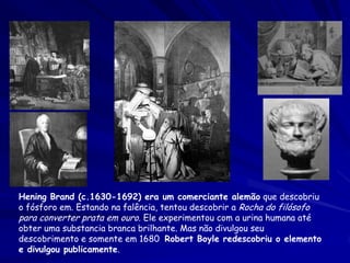 Hening Brand (c.1630-1692) era um comerciante alemão que descobriu
o fósforo em. Estando na falência, tentou descobrir a Rocha do filósofo
para converter prata em ouro. Ele experimentou com a urina humana até
obter uma substancia branca brilhante. Mas não divulgou seu
descobrimento e somente em 1680 Robert Boyle redescobriu o elemento
e divulgou publicamente.

 