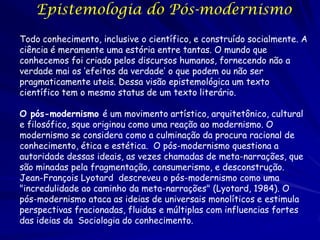 Epistemologia do Pós-modernismo
Todo conhecimento, inclusive o científico, e construído socialmente. A
ciência é meramente uma estória entre tantas. O mundo que
conhecemos foi criado pelos discursos humanos, fornecendo não a
verdade mai os ‘efeitos da verdade’ o que podem ou não ser
pragmaticamente uteis. Dessa visão epistemológica um texto
científico tem o mesmo status de um texto literário.

O pós-modernismo é um movimento artístico, arquitetônico, cultural
e filosófico, sque originou como uma reação ao modernismo. O
modernismo se considera como a culminação da procura racional de
conhecimento, ética e estética. O pós-modernismo questiona a
autoridade dessas ideais, as vezes chamadas de meta-narrações, que
são minadas pela fragmentação, consumerismo, e desconstrução.
Jean-François Lyotard descreveu o pós-modernismo como uma
"incredulidade ao caminho da meta-narrações" (Lyotard, 1984). O
pós-modernismo ataca as ideias de universais monolíticos e estimula
perspectivas fracionadas, fluidas e múltiplas com influencias fortes
das ideias da Sociologia do conhecimento.

 