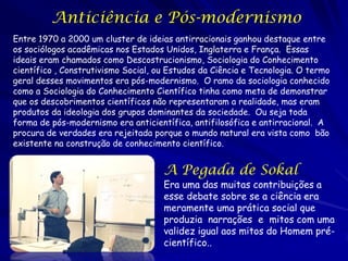 Anticiência e Pós-modernismo
Entre 1970 a 2000 um cluster de ideias antirracionais ganhou destaque entre
os sociólogos acadêmicas nos Estados Unidos, Inglaterra e França. Essas
ideais eram chamados como Descostrucionismo, Sociologia do Conhecimento
científico , Construtivismo Social, ou Estudos da Ciência e Tecnologia. O termo
geral desses movimentos era pós-modernismo. O ramo da sociologia conhecido
como a Sociologia do Conhecimento Científico tinha como meta de demonstrar
que os descobrimentos científicos não representaram a realidade, mas eram
produtos da ideologia dos grupos dominantes da sociedade. Ou seja toda
forma de pós-modernismo era anticientífica, antifilosófica e antirracional. A
procura de verdades era rejeitada porque o mundo natural era vista como bão
existente na construção de conhecimento científico.

A Pegada de Sokal

Era uma das muitas contribuições a
esse debate sobre se a ciência era
meramente uma prática social que
produzia narrações e mitos com uma
validez igual aos mitos do Homem précientífico..

 