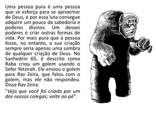 Uma pessoa pura é uma pessoa
que se esforça para se aproximar
de Deus, e por essa luta consegue
adquirir um pouco da sabedoria e
poderes divinos. Um desses
poderes é criar outras formas de
vida. Por mais pura que a pessoa
fosse, no entanto, a sua criação
sempre seria apenas uma sombra
de qualquer criação de Deus. No
Sanhedrin 65, é descrito comoSanhedrin 65, é descrito como
Raba criou um golem usando o
Sefer Yetzirah. Ele enviou o golem
para Rav Zeira, que falou com o
golem, mas ele não respondeu.
Disse Rav Zeira:
"Vejo que você foi criado por um
dos nossos colegas; volte ao pó".
 